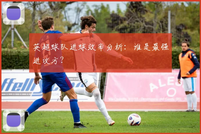 英超球队进球效率分析:谁是最强进攻方?